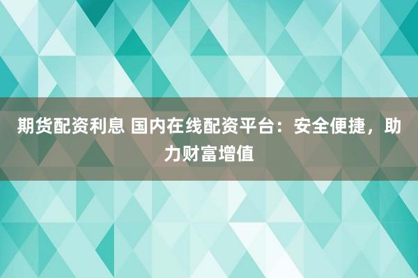 期货配资利息 国内在线配资平台：安全便捷，助力财富增值