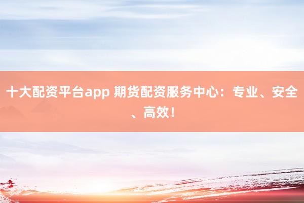 十大配资平台app 期货配资服务中心:专业、安全、高效!