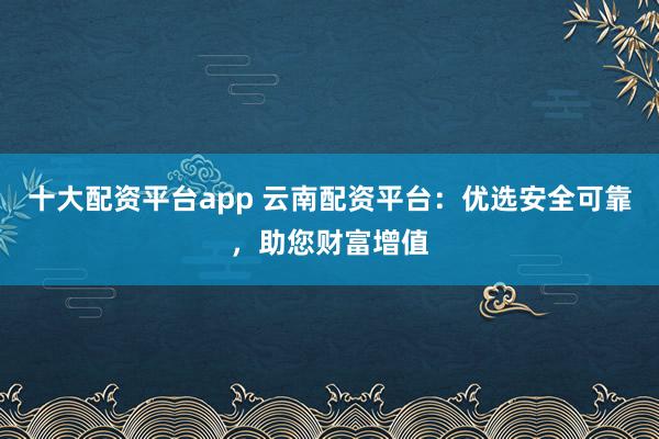 十大配资平台app 云南配资平台:优选安全可靠,助您财富增值