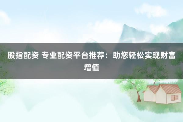 股指配资 专业配资平台推荐:助您轻松实现财富增值