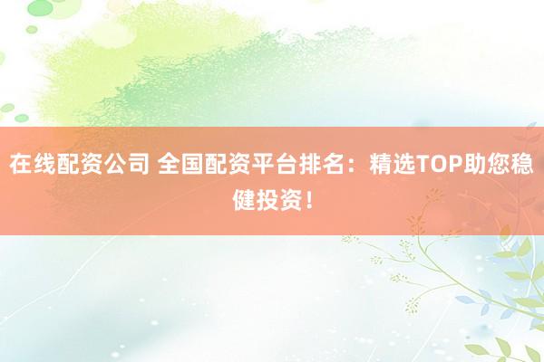 在线配资公司 全国配资平台排名：精选TOP助您稳健投资！