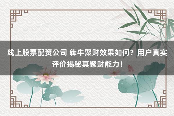 线上股票配资公司 犇牛聚财效果如何？用户真实评价揭秘其聚财能力！