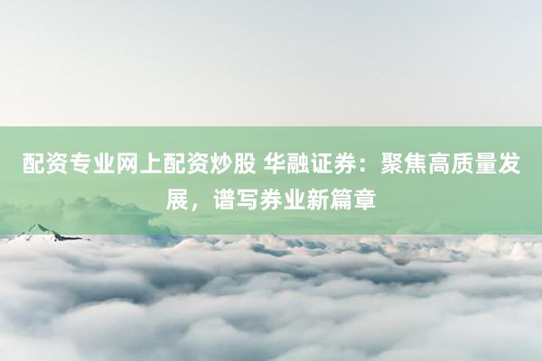 配资专业网上配资炒股 华融证券:聚焦高质量发展,谱写券业新篇章