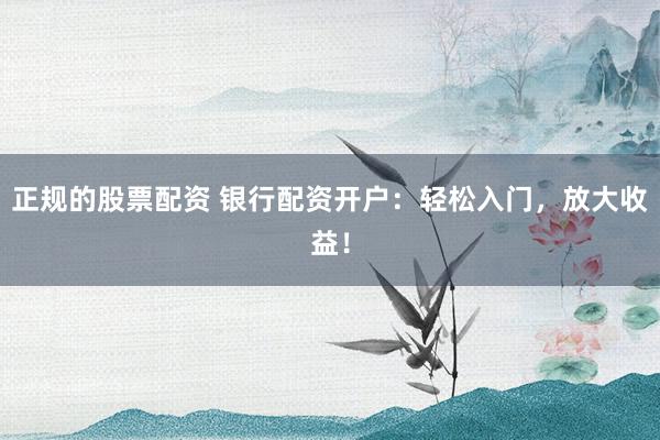 正规的股票配资 银行配资开户:轻松入门,放大收益!