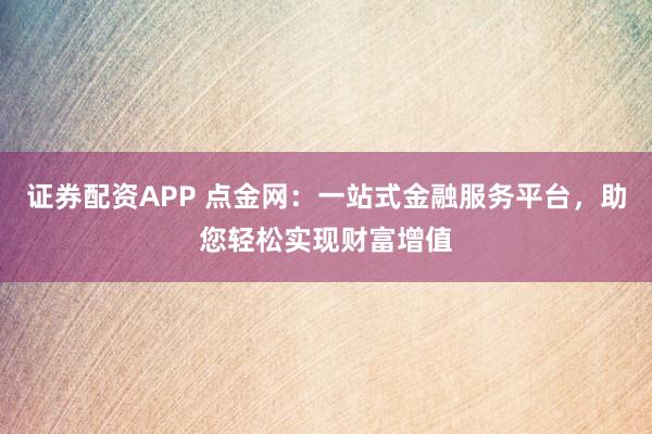 证券配资APP 点金网：一站式金融服务平台，助您轻松实现财富增值
