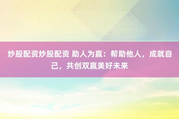 炒股配资炒股配资 助人为赢：帮助他人，成就自己，共创双赢美好未来