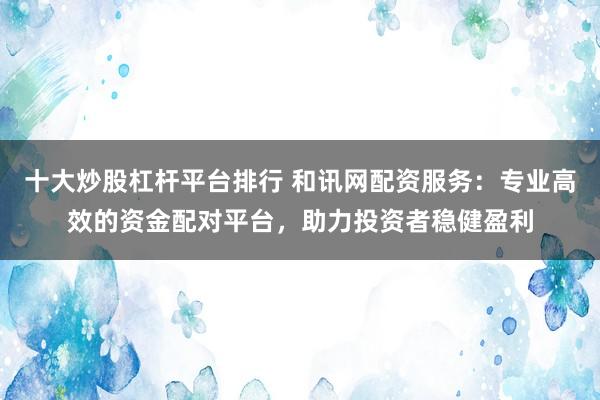 十大炒股杠杆平台排行 和讯网配资服务:专业高效的资金配对平台,助力投资者稳健盈利