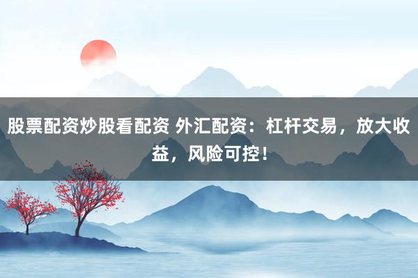 股票配资炒股看配资 外汇配资：杠杆交易，放大收益，风险可控！