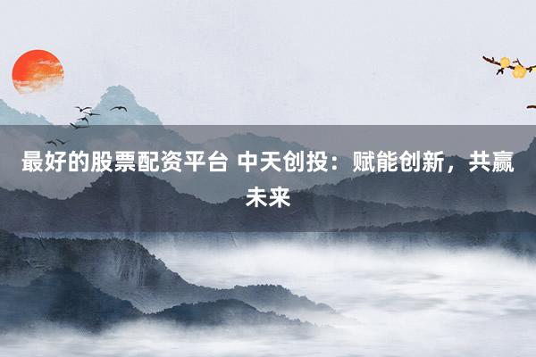 最好的股票配资平台 中天创投：赋能创新，共赢未来