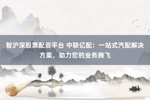 智沪深股票配资平台 中联亿配:一站式汽配解决方案,助力您的业务腾飞