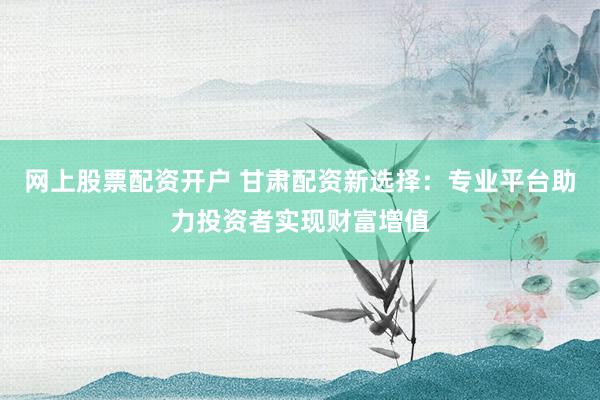 网上股票配资开户 甘肃配资新选择：专业平台助力投资者实现财富增值