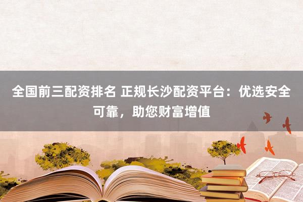 全国前三配资排名 正规长沙配资平台:优选安全可靠,助您财富增值