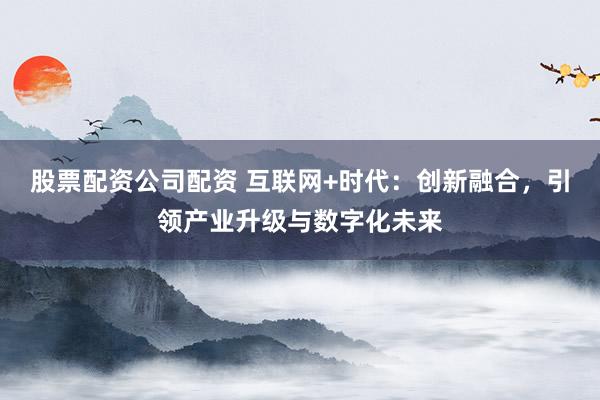 股票配资公司配资 互联网+时代：创新融合，引领产业升级与数字化未来