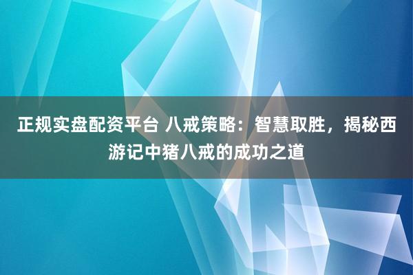正规实盘配资平台 八戒策略:智慧取胜,揭秘西游记中猪八戒的成功之道