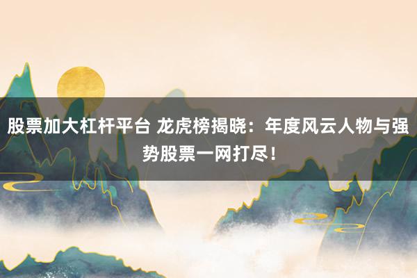 股票加大杠杆平台 龙虎榜揭晓:年度风云人物与强势股票一网打尽!