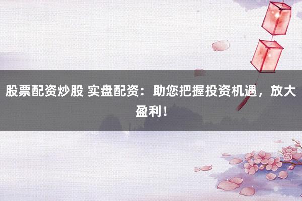 股票配资炒股 实盘配资：助您把握投资机遇，放大盈利！