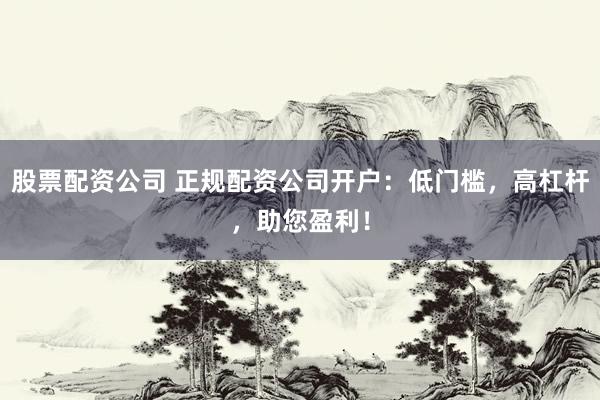 股票配资公司 正规配资公司开户：低门槛，高杠杆，助您盈利！