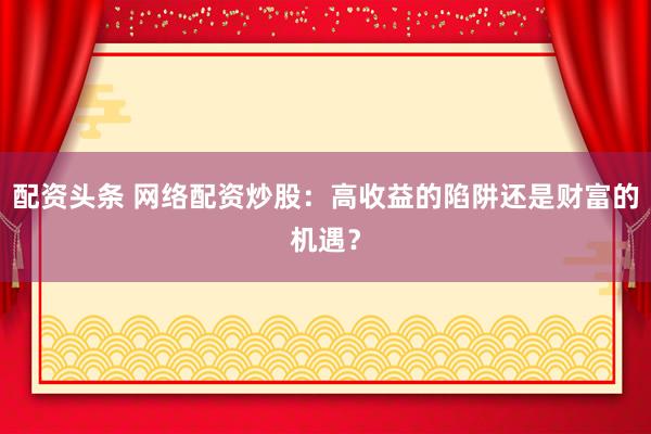配资头条 网络配资炒股：高收益的陷阱还是财富的机遇？
