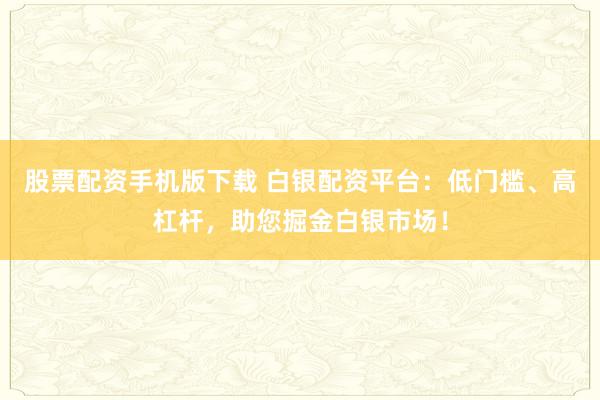 股票配资手机版下载 白银配资平台：低门槛、高杠杆，助您掘金白银市场！