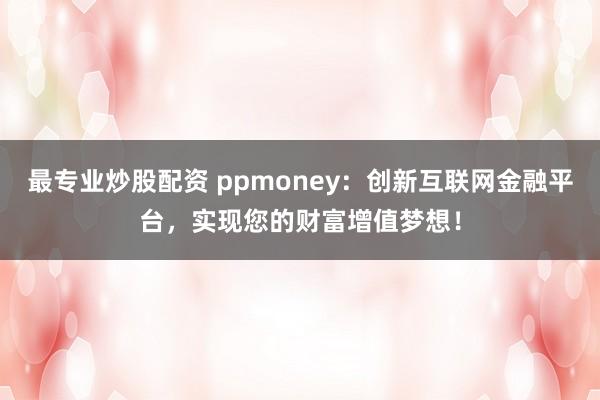 最专业炒股配资 ppmoney:创新互联网金融平台,实现您的财富增值梦想!