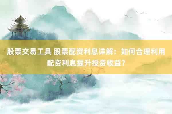 股票交易工具 股票配资利息详解：如何合理利用配资利息提升投资收益？