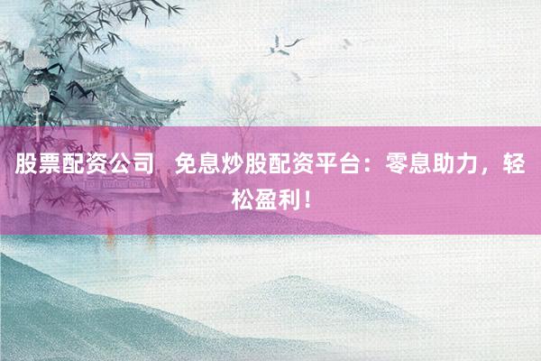 股票配资公司   免息炒股配资平台：零息助力，轻松盈利！