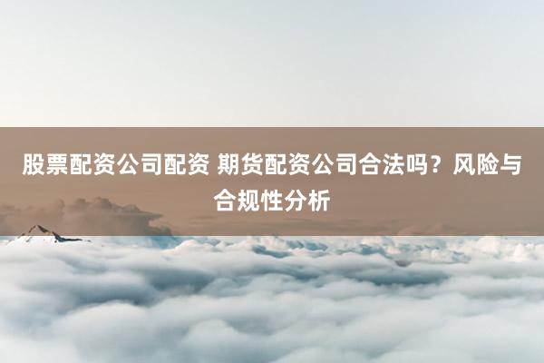 股票配资公司配资 期货配资公司合法吗？风险与合规性分析