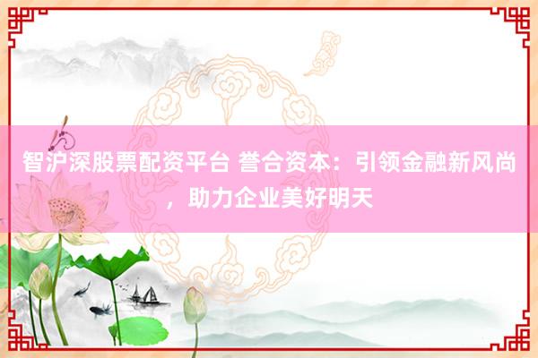 智沪深股票配资平台 誉合资本:引领金融新风尚,助力企业美好明天