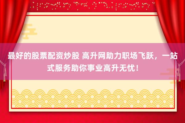 最好的股票配资炒股 高升网助力职场飞跃，一站式服务助你事业高升无忧！