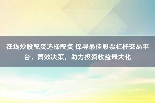 在线炒股配资选择配资 探寻最佳股票杠杆交易平台,高效决策,助力投资收益最大化