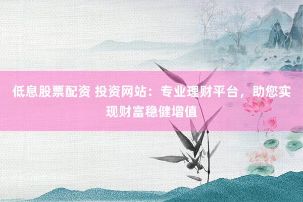 低息股票配资 投资网站：专业理财平台，助您实现财富稳健增值