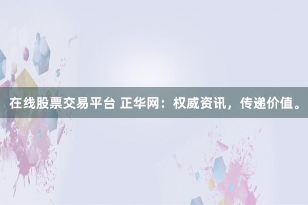 在线股票交易平台 正华网：权威资讯，传递价值。