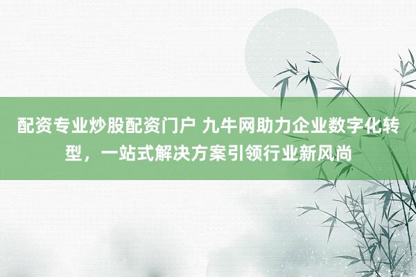 配资专业炒股配资门户 九牛网助力企业数字化转型，一站式解决方案引领行业新风尚