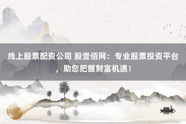 线上股票配资公司 股壹佰网：专业股票投资平台，助您把握财富机遇！