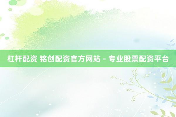 杠杆配资 铭创配资官方网站 - 专业股票配资平台