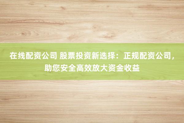 在线配资公司 股票投资新选择:正规配资公司,助您安全高效放大资金收益