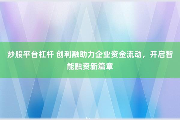 炒股平台杠杆 创利融助力企业资金流动,开启智能融资新篇章