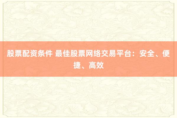股票配资条件 最佳股票网络交易平台：安全、便捷、高效