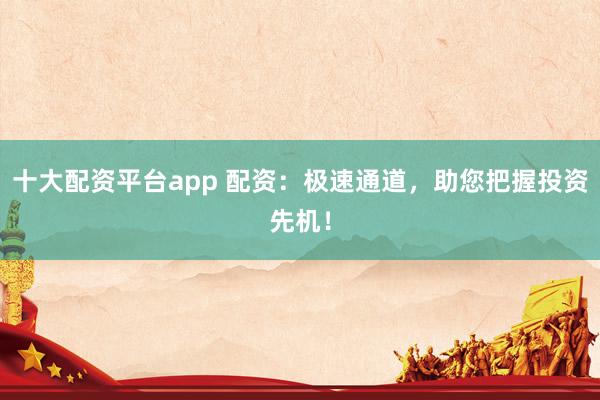 十大配资平台app 配资：极速通道，助您把握投资先机！