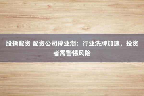 股指配资 配资公司停业潮：行业洗牌加速，投资者需警惕风险