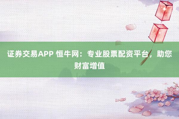 证券交易APP 恒牛网：专业股票配资平台，助您财富增值