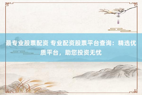 最专业股票配资 专业配资股票平台查询：精选优质平台，助您投资无忧