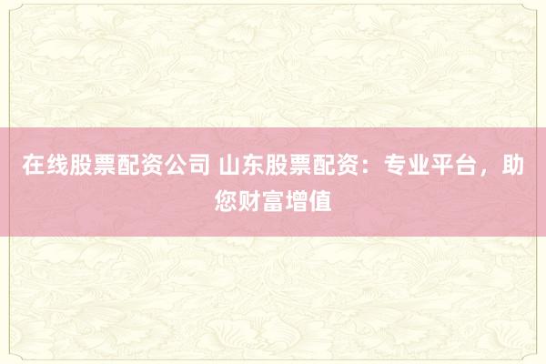 在线股票配资公司 山东股票配资:专业平台,助您财富增值