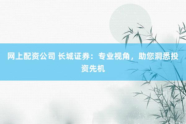 网上配资公司 长城证券：专业视角，助您洞悉投资先机
