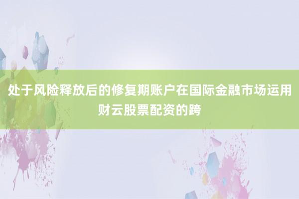 处于风险释放后的修复期账户在国际金融市场运用财云股票配资的跨