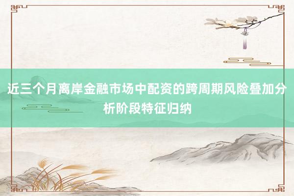 近三个月离岸金融市场中配资的跨周期风险叠加分析阶段特征归纳