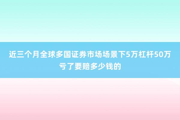 近三个月全球多国证券市场场景下5万杠杆50万亏了要赔多少钱的