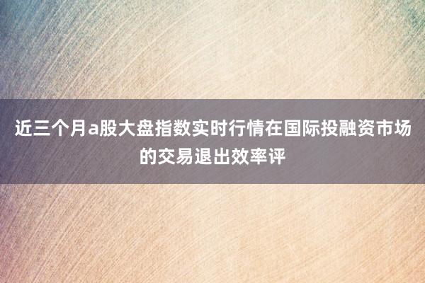 近三个月a股大盘指数实时行情在国际投融资市场的交易退出效率评