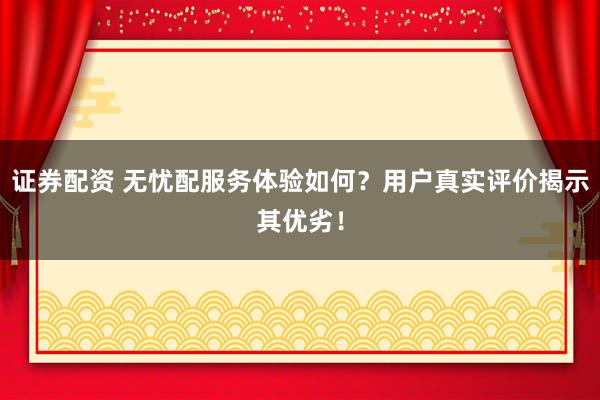 证券配资 无忧配服务体验如何？用户真实评价揭示其优劣！