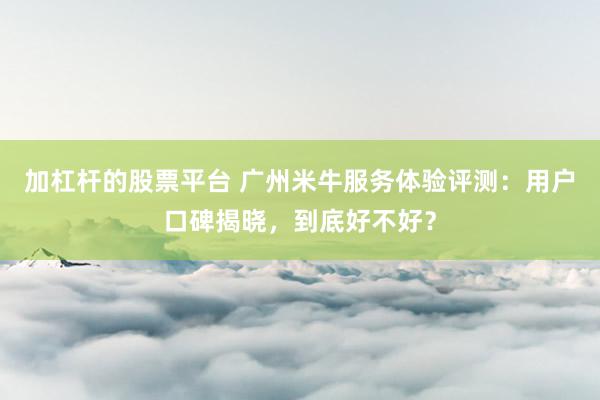 加杠杆的股票平台 广州米牛服务体验评测:用户口碑揭晓,到底好不好?